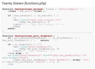 Twenty Sixteen (functions.php)
function twentysixteen_excerpt( $class = 'entry-summary' ) {
$class = esc_attr( $class );
if ( has_excerpt() || is_search() ) :
?>
<div class="<?php echo $class; ?>">
<?php the_excerpt(); ?>
</div><!-- .<?php echo $class; ?> -->
<?php
endif;
}
function twentysixteen_post_thumbnail() {
if ( post_password_required() || is_attachment() || !
has_post_thumbnail() ) { return; }
if ( is_singular() ) : ?>
<div class="post-thumbnail">
<?php the_post_thumbnail(); ?>
</div><!-- .post-thumbnail -->
<?php else : ?>
<a class="post-thumbnail" href="<?php the_permalink(); ?>"
aria-hidden="true">
<?php the_post_thumbnail( 'post-thumbnail', array( 'alt'
=> the_title_attribute( 'echo=0' ) ) ); ?>
</a>
 