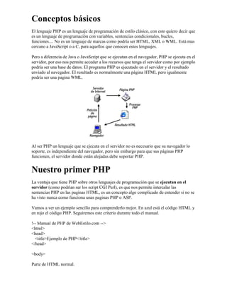 Conceptos básicos
El lenguaje PHP es un lenguaje de programación de estilo clásico, con esto quiero decir que
es un lenguaje de programación con variables, sentencias condicionales, bucles,
funciones.... No es un lenguaje de marcas como podría ser HTML, XML o WML. Está mas
cercano a JavaScript o a C, para aquellos que conocen estos lenguajes.

Pero a diferencia de Java o JavaScript que se ejecutan en el navegador, PHP se ejecuta en el
servidor, por eso nos permite acceder a los recursos que tenga el servidor como por ejemplo
podría ser una base de datos. El programa PHP es ejecutado en el servidor y el resultado
enviado al navegador. El resultado es normalmente una página HTML pero igualmente
podría ser una pagina WML.




Al ser PHP un lenguaje que se ejecuta en el servidor no es necesario que su navegador lo
soporte, es independiente del navegador, pero sin embargo para que sus páginas PHP
funcionen, el servidor donde están alojadas debe soportar PHP.


Nuestro primer PHP
La ventaja que tiene PHP sobre otros lenguajes de programación que se ejecutan en el
servidor (como podrían ser los script CGI Perl), es que nos permite intercalar las
sentencias PHP en las paginas HTML, es un concepto algo complicado de entender si no se
ha visto nunca como funciona unas paginas PHP o ASP.

Vamos a ver un ejemplo sencillo para comprenderlo mejor. En azul está el código HTML y
en rojo el código PHP. Seguiremos este criterio durante todo el manual.

!-- Manual de PHP de WebEstilo.com -->
<html>
<head>
  <title>Ejemplo de PHP</title>
</head>

<body>

Parte de HTML normal.
 