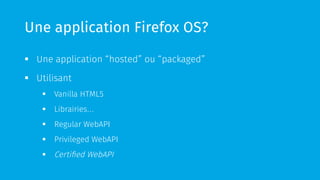 Une application Firefox OS? 
§ Une application “hosted” ou “packaged” 
§ Utilisant 
§ Vanilla HTML5 
§ Librairies… 
§ Regular WebAPI 
§ Privileged WebAPI 
§ Certified WebAPI 
 