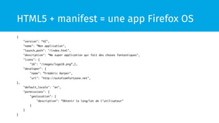 HTML5 + manifest = une app Firefox OS 
{ 
"version": “42", 
"name": ”Mon application", 
"launch_path": "/index.html", 
"description": ”Ma super application qui fait des choses fantastiques", 
"icons": { 
"16": "/images/logo16.png”,}, 
"developer": { 
"name": ”Frédéric Harper", 
"url": "http://outofcomfortzone.net", 
}, 
"default_locale": "en", 
"permissions": { 
"geolocation": { 
"description": ”Obtenir le long/lat de l’utilisateur" 
} 
} 
} 
 