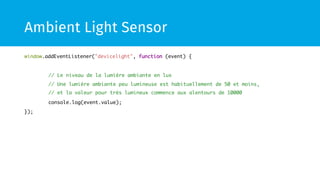 Ambient Light Sensor 
window.addEventListener("devicelight", function (event) { 
// Le niveau de la lumière ambiante en lux 
// Une lumière ambiante peu lumineuse est habituellement de 50 et moins, 
// et la valeur pour très lumineux commence aux alentours de 10000 
console.log(event.value); 
}); 
 
