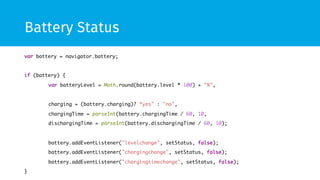 Battery Status 
var battery = navigator.battery; 
if (battery) { 
var batteryLevel = Math.round(battery.level * 100) + "%", 
charging = (battery.charging)? “yes" : "no", 
chargingTime = parseInt(battery.chargingTime / 60, 10, 
dischargingTime = parseInt(battery.dischargingTime / 60, 10); 
battery.addEventListener("levelchange", setStatus, false); 
battery.addEventListener("chargingchange", setStatus, false); 
battery.addEventListener("chargingtimechange", setStatus, false); 
} 
 