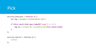 Pick 
activity.onsuccess = function () { 
var img = document.createElement("img"); 
if (this.result.blob.type.indexOf("image") != -1) { 
img.src = window.URL.createObjectURL(this.result.blob); 
} 
}; 
activity.onerror = function () { 
//error 
}; 
 