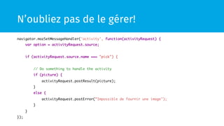 N’oubliez pas de le gérer! 
navigator.mozSetMessageHandler('activity', function(activityRequest) { 
var option = activityRequest.source; 
if (activityRequest.source.name === "pick") { 
// Do something to handle the activity 
if (picture) { 
activityRequest.postResult(picture); 
} 
else { 
activityRequest.postError(”Impossible de fournir une image"); 
} 
} 
}); 
 