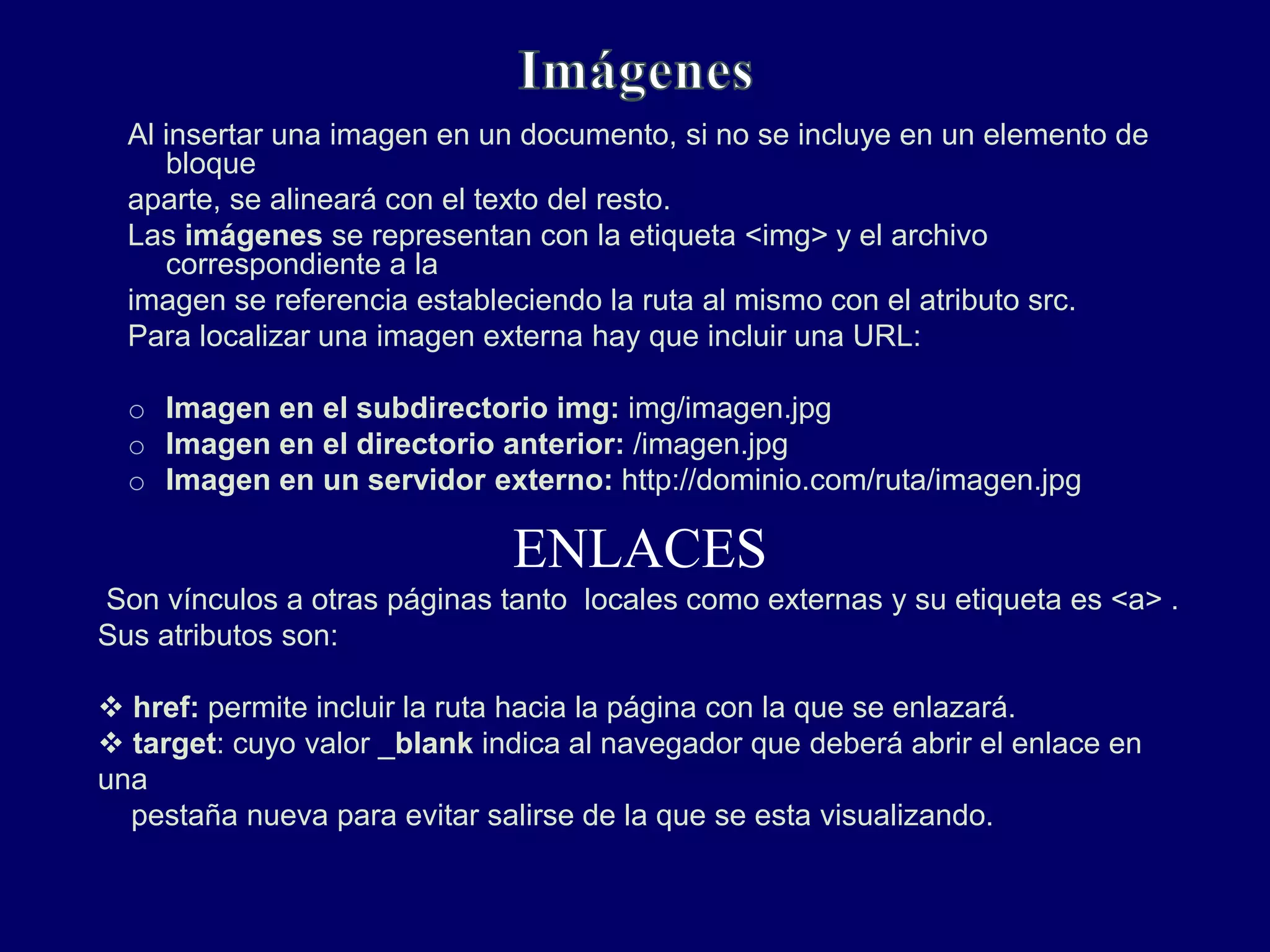 Al insertar una imagen en un documento, si no se incluye en un elemento de
bloque
aparte, se alineará con el texto del resto.
Las imágenes se representan con la etiqueta <img> y el archivo
correspondiente a la
imagen se referencia estableciendo la ruta al mismo con el atributo src.
Para localizar una imagen externa hay que incluir una URL:
o Imagen en el subdirectorio img: img/imagen.jpg
o Imagen en el directorio anterior: /imagen.jpg
o Imagen en un servidor externo: http://dominio.com/ruta/imagen.jpg
ENLACES
Son vínculos a otras páginas tanto locales como externas y su etiqueta es <a> .
Sus atributos son:
 href: permite incluir la ruta hacia la página con la que se enlazará.
 target: cuyo valor _blank indica al navegador que deberá abrir el enlace en
una
pestaña nueva para evitar salirse de la que se esta visualizando.
 