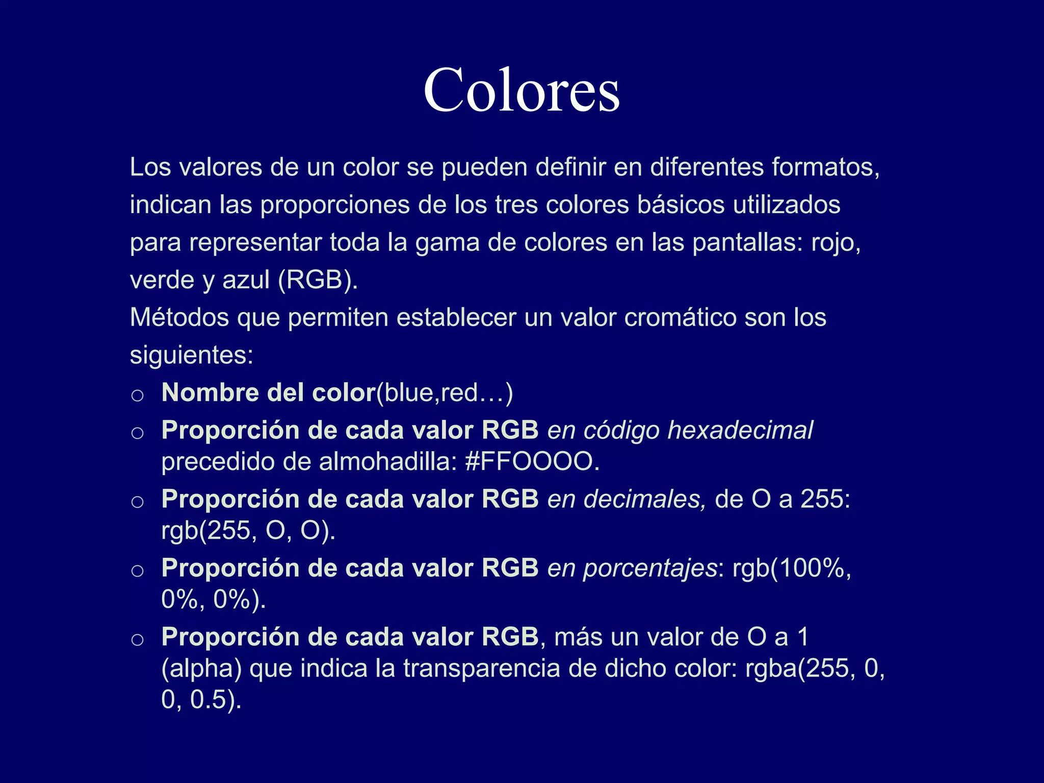 Colores
Los valores de un color se pueden definir en diferentes formatos,
indican las proporciones de los tres colores básicos utilizados
para representar toda la gama de colores en las pantallas: rojo,
verde y azul (RGB).
Métodos que permiten establecer un valor cromático son los
siguientes:
o Nombre del color(blue,red…)
o Proporción de cada valor RGB en código hexadecimal
precedido de almohadilla: #FFOOOO.
o Proporción de cada valor RGB en decimales, de O a 255:
rgb(255, O, O).
o Proporción de cada valor RGB en porcentajes: rgb(100%,
0%, 0%).
o Proporción de cada valor RGB, más un valor de O a 1
(alpha) que indica la transparencia de dicho color: rgba(255, 0,
0, 0.5).
 