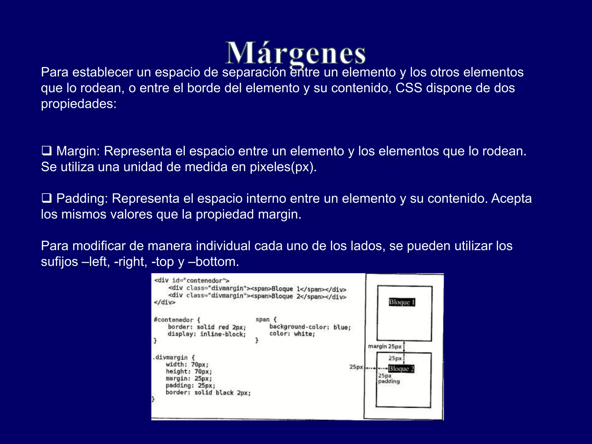 Para establecer un espacio de separación entre un elemento y los otros elementos
que lo rodean, o entre el borde del elemento y su contenido, CSS dispone de dos
propiedades:
 Margin: Representa el espacio entre un elemento y los elementos que lo rodean.
Se utiliza una unidad de medida en pixeles(px).
 Padding: Representa el espacio interno entre un elemento y su contenido. Acepta
los mismos valores que la propiedad margin.
Para modificar de manera individual cada uno de los lados, se pueden utilizar los
sufijos –left, -right, -top y –bottom.
 