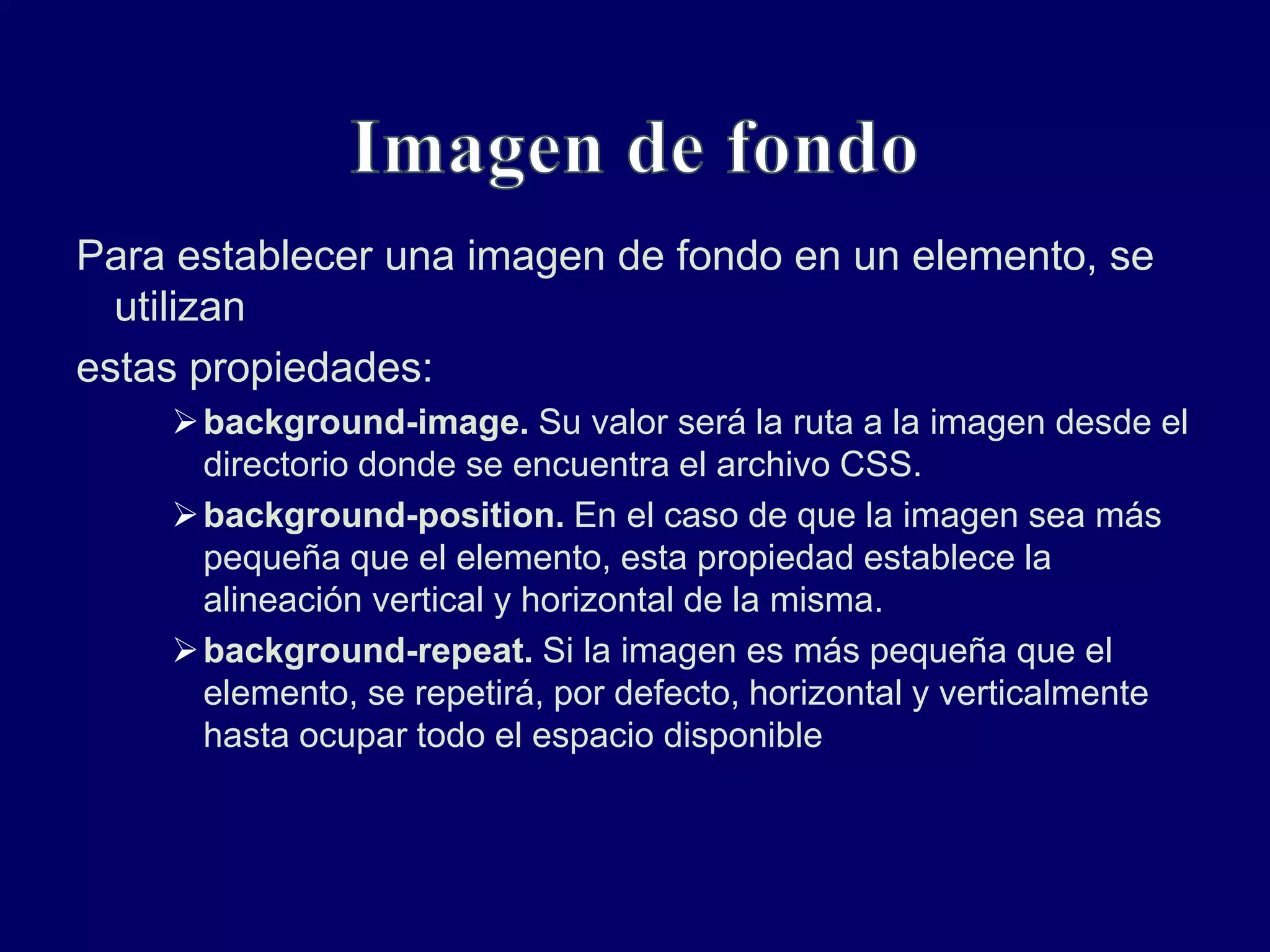 Para establecer una imagen de fondo en un elemento, se
utilizan
estas propiedades:
background-image. Su valor será la ruta a la imagen desde el
directorio donde se encuentra el archivo CSS.
background-position. En el caso de que la imagen sea más
pequeña que el elemento, esta propiedad establece la
alineación vertical y horizontal de la misma.
background-repeat. Si la imagen es más pequeña que el
elemento, se repetirá, por defecto, horizontal y verticalmente
hasta ocupar todo el espacio disponible
 