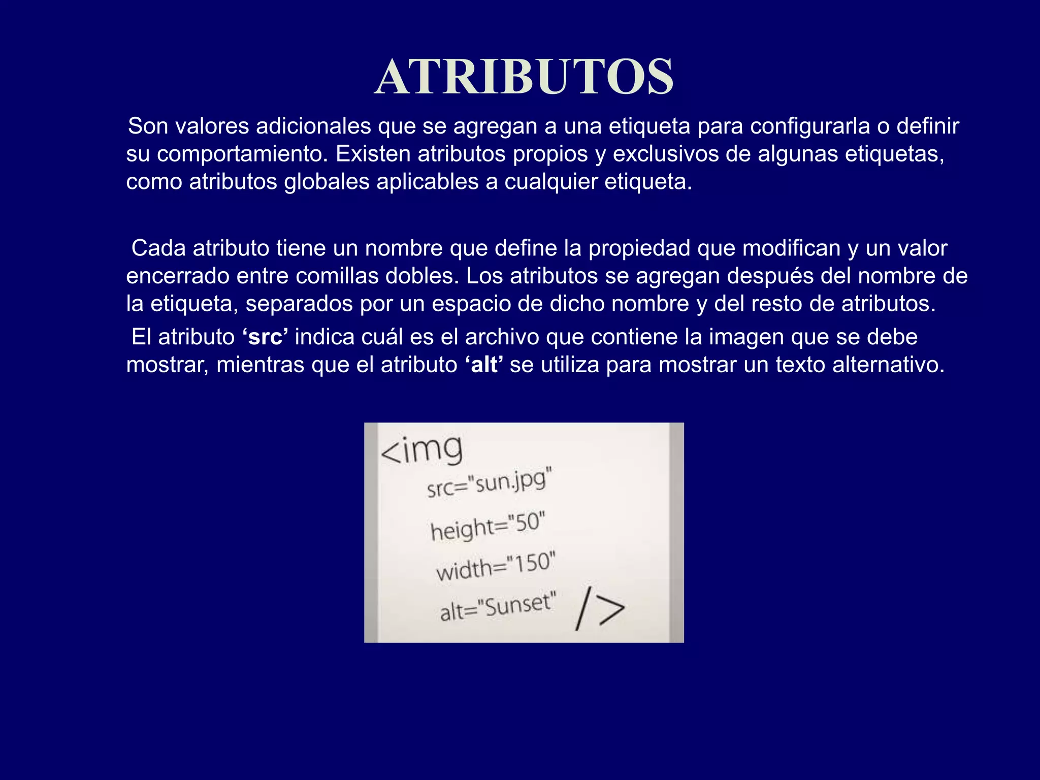 ATRIBUTOS
Son valores adicionales que se agregan a una etiqueta para configurarla o definir
su comportamiento. Existen atributos propios y exclusivos de algunas etiquetas,
como atributos globales aplicables a cualquier etiqueta.
Cada atributo tiene un nombre que define la propiedad que modifican y un valor
encerrado entre comillas dobles. Los atributos se agregan después del nombre de
la etiqueta, separados por un espacio de dicho nombre y del resto de atributos.
El atributo ‘src’ indica cuál es el archivo que contiene la imagen que se debe
mostrar, mientras que el atributo ‘alt’ se utiliza para mostrar un texto alternativo.
 