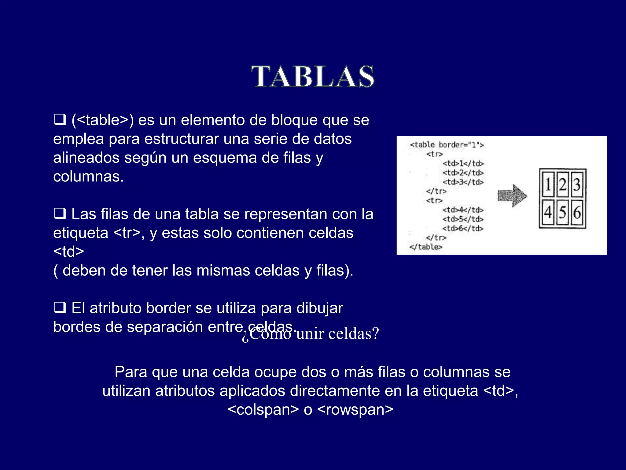  (<table>) es un elemento de bloque que se
emplea para estructurar una serie de datos
alineados según un esquema de filas y
columnas.
 Las filas de una tabla se representan con la
etiqueta <tr>, y estas solo contienen celdas
<td>
( deben de tener las mismas celdas y filas).
 El atributo border se utiliza para dibujar
bordes de separación entre celdas.¿Cómo unir celdas?
Para que una celda ocupe dos o más filas o columnas se
utilizan atributos aplicados directamente en la etiqueta <td>,
<colspan> o <rowspan>
 