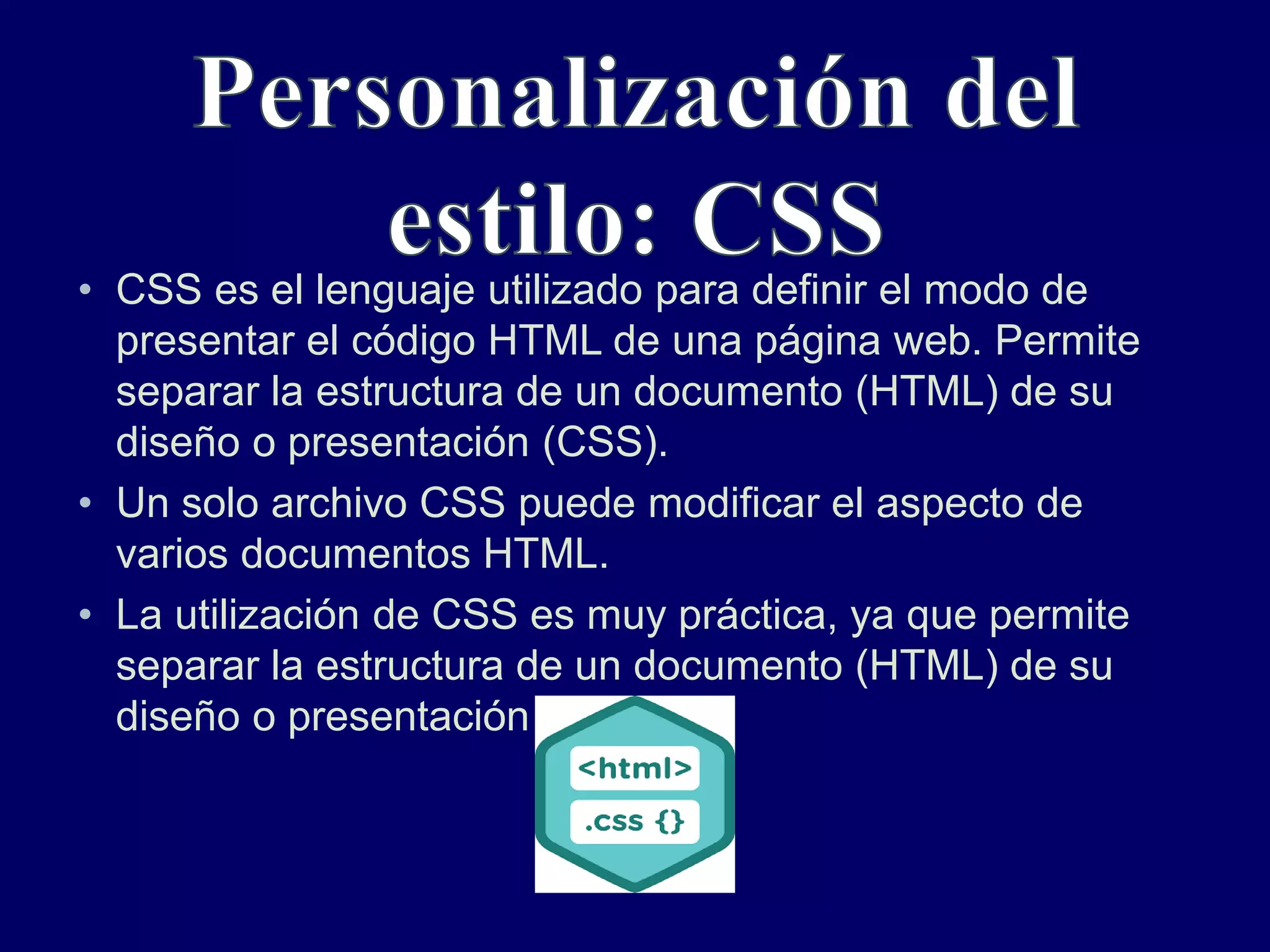 • CSS es el lenguaje utilizado para definir el modo de
presentar el código HTML de una página web. Permite
separar la estructura de un documento (HTML) de su
diseño o presentación (CSS).
• Un solo archivo CSS puede modificar el aspecto de
varios documentos HTML.
• La utilización de CSS es muy práctica, ya que permite
separar la estructura de un documento (HTML) de su
diseño o presentación (CSS).
 