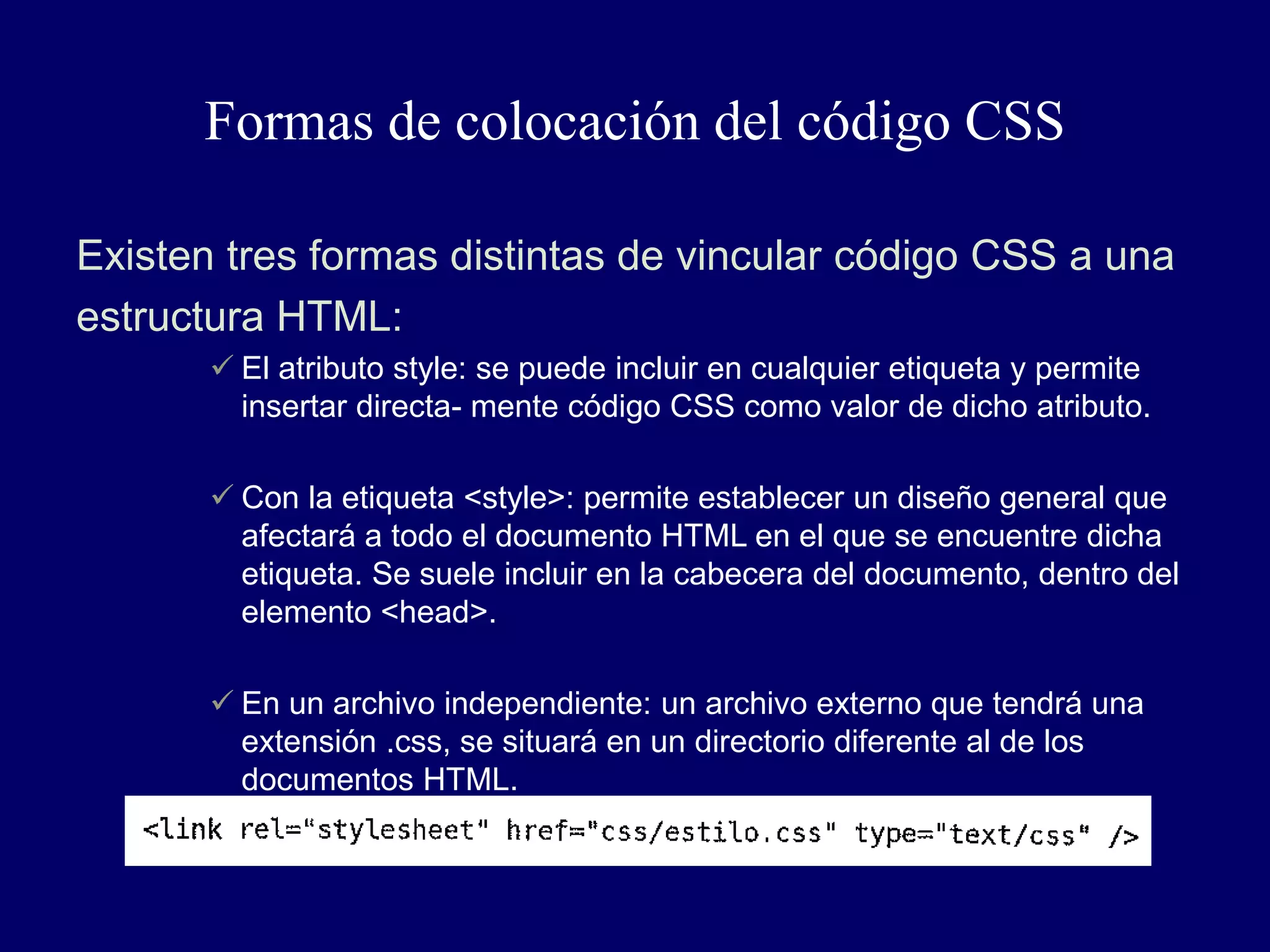 Formas de colocación del código CSS
Existen tres formas distintas de vincular código CSS a una
estructura HTML:
 El atributo style: se puede incluir en cualquier etiqueta y permite
insertar directa- mente código CSS como valor de dicho atributo.
 Con la etiqueta <style>: permite establecer un diseño general que
afectará a todo el documento HTML en el que se encuentre dicha
etiqueta. Se suele incluir en la cabecera del documento, dentro del
elemento <head>.
 En un archivo independiente: un archivo externo que tendrá una
extensión .css, se situará en un directorio diferente al de los
documentos HTML.
 
