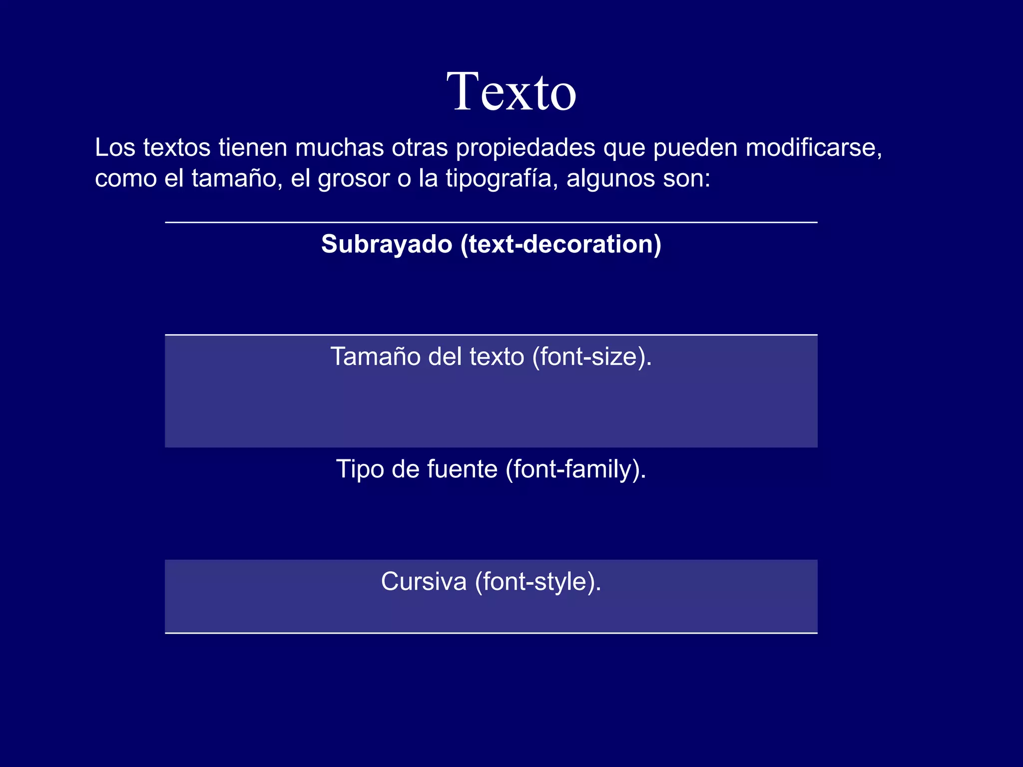 Texto
Subrayado (text-decoration)
Tamaño del texto (font-size).
Tipo de fuente (font-family).
Cursiva (font-style).
Los textos tienen muchas otras propiedades que pueden modificarse,
como el tamaño, el grosor o la tipografía, algunos son:
 