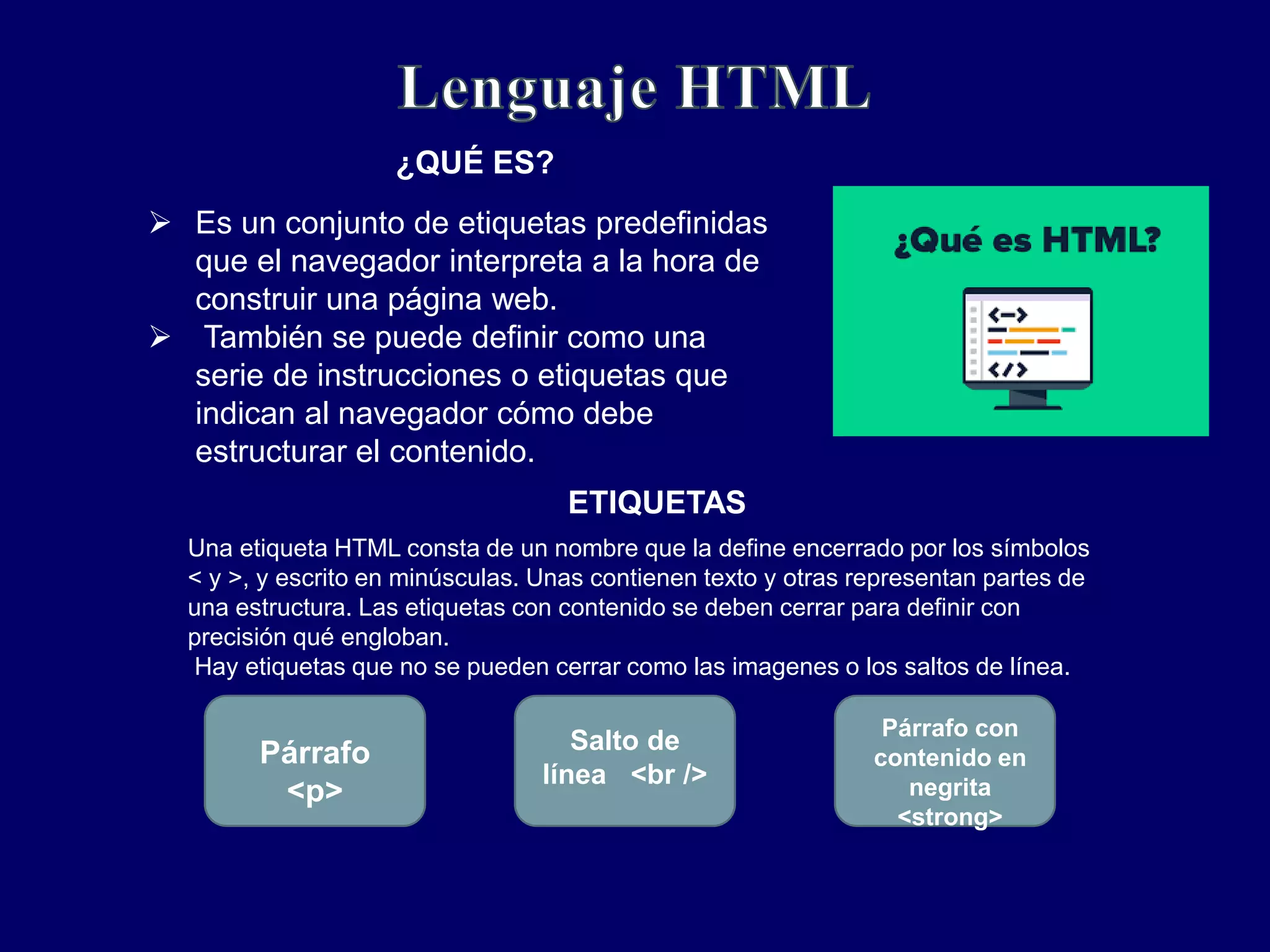 Es un conjunto de etiquetas predefinidas
que el navegador interpreta a la hora de
construir una página web.
 También se puede definir como una
serie de instrucciones o etiquetas que
indican al navegador cómo debe
estructurar el contenido.
¿QUÉ ES?
ETIQUETAS
Una etiqueta HTML consta de un nombre que la define encerrado por los símbolos
< y >, y escrito en minúsculas. Unas contienen texto y otras representan partes de
una estructura. Las etiquetas con contenido se deben cerrar para definir con
precisión qué engloban.
Hay etiquetas que no se pueden cerrar como las imagenes o los saltos de línea.
Párrafo
<p>
Salto de
línea <br />
Párrafo con
contenido en
negrita
<strong>
 