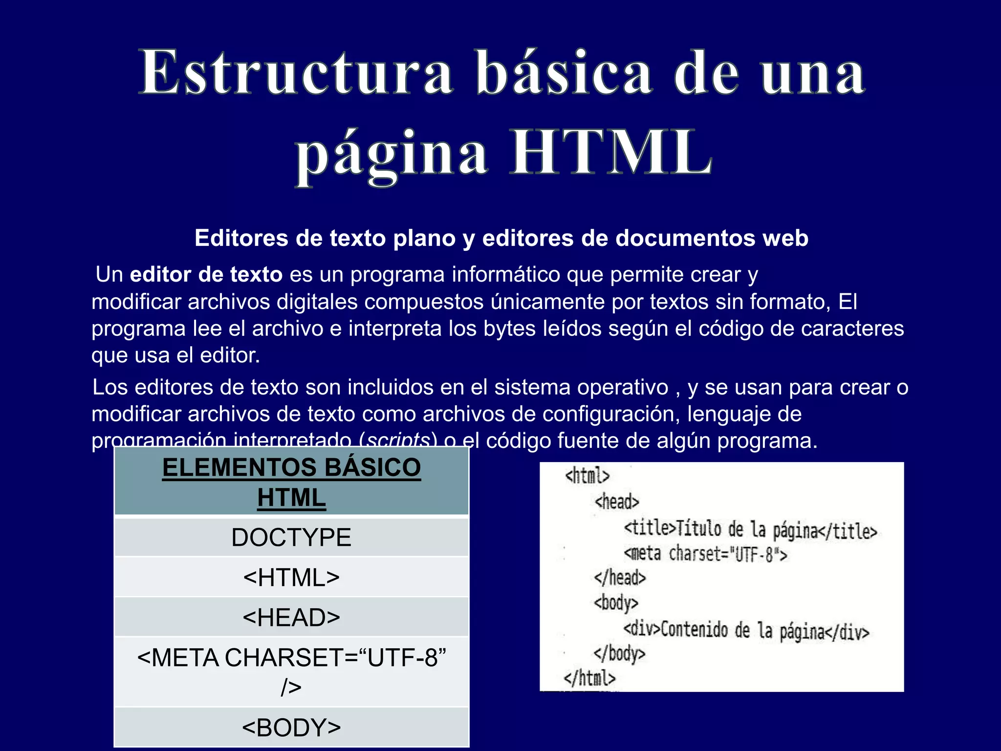 Editores de texto plano y editores de documentos web
Un editor de texto es un programa informático que permite crear y
modificar archivos digitales compuestos únicamente por textos sin formato, El
programa lee el archivo e interpreta los bytes leídos según el código de caracteres
que usa el editor.
Los editores de texto son incluidos en el sistema operativo , y se usan para crear o
modificar archivos de texto como archivos de configuración, lenguaje de
programación interpretado (scripts) o el código fuente de algún programa.
ELEMENTOS BÁSICO
HTML
DOCTYPE
<HTML>
<HEAD>
<META CHARSET=“UTF-8”
/>
<BODY>
 