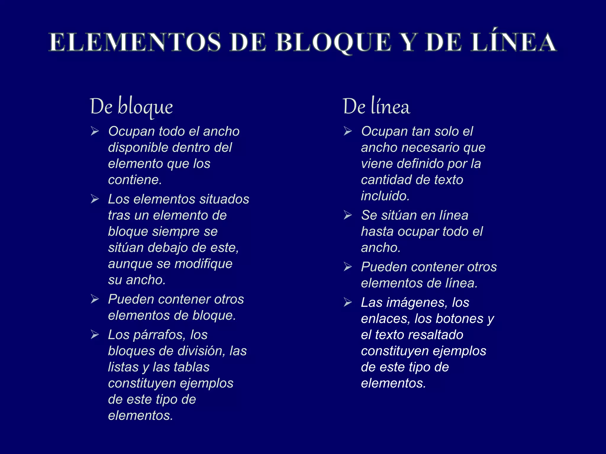 De bloque
 Ocupan todo el ancho
disponible dentro del
elemento que los
contiene.
 Los elementos situados
tras un elemento de
bloque siempre se
sitúan debajo de este,
aunque se modifique
su ancho.
 Pueden contener otros
elementos de bloque.
 Los párrafos, los
bloques de división, las
listas y las tablas
constituyen ejemplos
de este tipo de
elementos.
De línea
 Ocupan tan solo el
ancho necesario que
viene definido por la
cantidad de texto
incluido.
 Se sitúan en línea
hasta ocupar todo el
ancho.
 Pueden contener otros
elementos de línea.
 Las imágenes, los
enlaces, los botones y
el texto resaltado
constituyen ejemplos
de este tipo de
elementos.
 