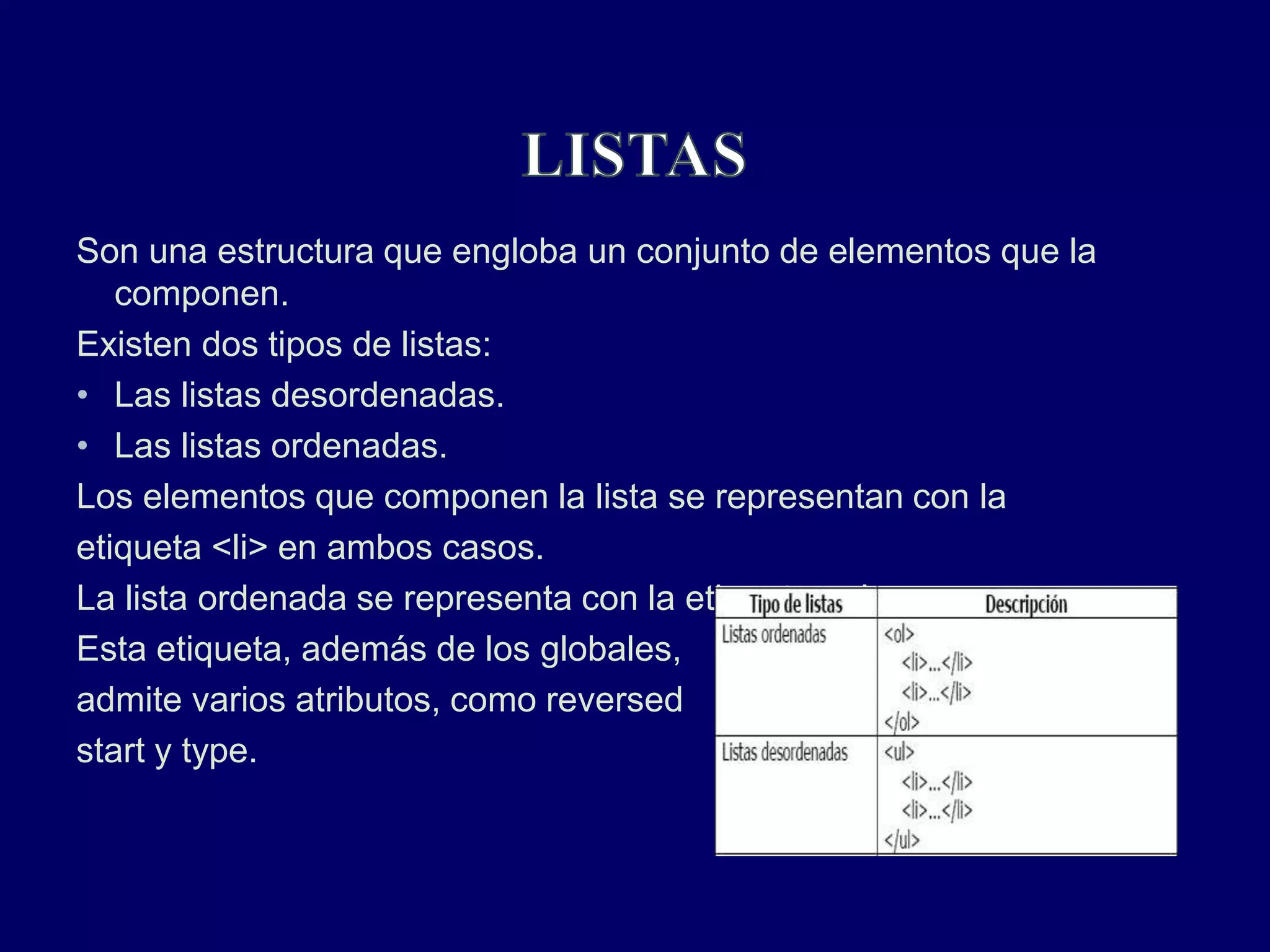 Son una estructura que engloba un conjunto de elementos que la
componen.
Existen dos tipos de listas:
• Las listas desordenadas.
• Las listas ordenadas.
Los elementos que componen la lista se representan con la
etiqueta <li> en ambos casos.
La lista ordenada se representa con la etiqueta <ol>.
Esta etiqueta, además de los globales,
admite varios atributos, como reversed
start y type.
 