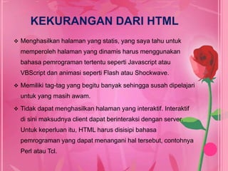 KEKURANGAN DARI HTML 
 Menghasilkan halaman yang statis, yang saya tahu untuk 
memperoleh halaman yang dinamis harus menggunakan 
bahasa pemrograman tertentu seperti Javascript atau 
VBScript dan animasi seperti Flash atau Shockwave. 
 Memiliki tag-tag yang begitu banyak sehingga susah dipelajari 
untuk yang masih awam. 
 Tidak dapat menghasilkan halaman yang interaktif. Interaktif 
di sini maksudnya client dapat berinteraksi dengan server. 
Untuk keperluan itu, HTML harus disisipi bahasa 
pemrograman yang dapat menangani hal tersebut, contohnya 
Perl atau Tcl. 
 