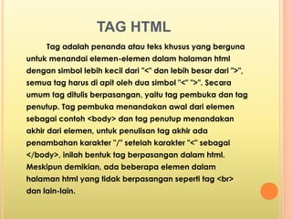 TAG HTML 
Tag adalah penanda atau teks khusus yang berguna 
untuk menandai elemen-elemen dalam halaman html 
dengan simbol lebih kecil dari "<" dan lebih besar dari ">", 
semua tag harus di apit oleh dua simbol "<" ">". Secara 
umum tag ditulis berpasangan, yaitu tag pembuka dan tag 
penutup. Tag pembuka menandakan awal dari elemen 
sebagai contoh <body> dan tag penutup menandakan 
akhir dari elemen, untuk penulisan tag akhir ada 
penambahan karakter "/" setelah karakter "<" sebagai 
</body>, inilah bentuk tag berpasangan dalam html. 
Meskipun demikian, ada beberapa elemen dalam 
halaman html yang tidak berpasangan seperti tag <br> 
dan lain-lain. 
 