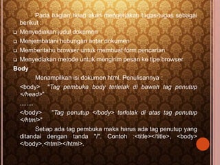 Pada bagian head akan mengerjakan tugas-tugas sebagai 
berikut : 
 Menyediakan judul dokumen 
 Menjembatani hubungan antar dokumen 
 Memberitahu browser untuk membuat form pencarian 
 Menyediakan metode untuk mengirim pesan ke tipe browser 
Body 
Menampilkan isi dokumen html. Penulisannya : 
<body> "Tag pembuka body terletak di bawah tag penutup 
</head>" 
........ 
</body> "Tag penutup </body> terletak di atas tag penutup 
</html>" 
Setiap ada tag pembuka maka harus ada tag penutup yang 
ditandai dengan tanda "/". Contoh :<title></title>, <body> 
</body>,<html></html>. 
 
