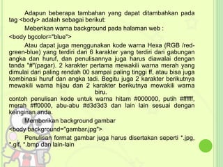 Adapun beberapa tambahan yang dapat ditambahkan pada 
tag <body> adalah sebagai berikut: 
Meberikan warna background pada halaman web : 
<body bgcolor="blue"> 
Atau dapat juga menggunakan kode warna Hexa (RGB /red-green- 
blue) yang terdiri dari 6 karakter yang terdiri dari gabungan 
angka dan huruf, dan penulisannya juga harus diawalai dengan 
tanda "#"(pagar). 2 karakter pertama mewakili warna merah yang 
dimulai dari paling rendah 00 sampai paling tinggi ff, atau bisa juga 
kombinasi huruf dan angka tadi. Begitu juga 2 karakter berikutnya 
mewakili warna hijau dan 2 karakter berikutnya mewakili warna 
biru. 
contoh penulisan kode untuk warna hitam #000000, putih #ffffff, 
merah #ff0000, abu-abu #d3d3d3 dan lain lain sesuai dengan 
keinginan anda. 
Memberikan background gambar 
<body background="gambar.jpg"> 
Penulisan format gambar juga harus disertakan seperti *.jpg, 
*.gif, *.bmp dan lain-lain 
 
