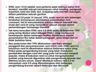  HTML versi 1.0 ini adalah versi pertama sejak lahirnya nama html 
tersebut, memiliki sebuah kemampuan untuk heading, paragraph, 
hypertext, bold dan italic text, wrapping serta memiliki dukungan 
dalam peletakan sebuah gambar. 
 HTML versi 2.0 pada 14 Januari 1996, pada versi ini ada beberapa 
tambahan kemampuan diantaranya penambahan form 
comment, hal ini menyebabkan adanya sebuah interaktif dan 
mulai dari versi ini yang menjadikan sebuah pioneer dalam 
perkembangan homepage interaktif. 
 Tak lama kemudian HTML versi 3.0 dirilis pada 18 Desember 1997 
yang sering disebut sebut sebagai HTML+ yang mempunyai 
kemampuan dalam beberapa fasilitas diantaranya adalah 
penambahan fitur table dalam paragraph, akan tetapi versi ini 
tidak bertahan lama. 
 Dan pada bulan Mei 1996 dikeluarkan versi baru sebagai 
pengganti dan penyampurnaan versi 3.0 ini yaitu HTML versi 3.2, 
keluarnya versi ini dikarenakan adanya beberapa kasus yang 
timbul pada pengembang browser yang telah melakukan 
pendekatan dengan cara lain yang justru hal tersebut menjadi 
popular, maka di bakukan versi 3.2 untuk mengakomodasi 
praktek yang banyak digunakan oleh pengembang browser dan 
diterima secara umum, dapat dikatakan bahwa versi 3.2 ini 
merupakan versi 3.0 yang dikembangkan oleh beberapa 
pengembang browser seperti Netscape dan Microsoft. 
 