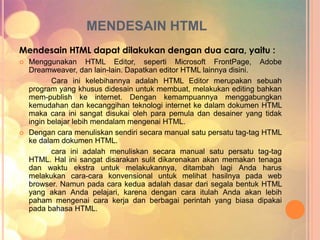 MENDESAIN HTML 
Mendesain HTML dapat dilakukan dengan dua cara, yaitu : 
 Menggunakan HTML Editor, seperti Microsoft FrontPage, Adobe 
Dreamweaver, dan lain-lain. Dapatkan editor HTML lainnya disini. 
Cara ini kelebihannya adalah HTML Editor merupakan sebuah 
program yang khusus didesain untuk membuat, melakukan editing bahkan 
mem-publish ke internet. Dengan kemampuannya menggabungkan 
kemudahan dan kecanggihan teknologi internet ke dalam dokumen HTML 
maka cara ini sangat disukai oleh para pemula dan desainer yang tidak 
ingin belajar lebih mendalam mengenai HTML. 
 Dengan cara menuliskan sendiri secara manual satu persatu tag-tag HTML 
ke dalam dokumen HTML. 
cara ini adalah menuliskan secara manual satu persatu tag-tag 
HTML. Hal ini sangat disarakan sulit dikarenakan akan memakan tenaga 
dan waktu ekstra untuk melakukannya, ditambah lagi Anda harus 
melakukan cara-cara konvensional untuk melihat hasilnya pada web 
browser. Namun pada cara kedua adalah dasar dari segala bentuk HTML 
yang akan Anda pelajari, karena dengan cara itulah Anda akan lebih 
paham mengenai cara kerja dan berbagai perintah yang biasa dipakai 
pada bahasa HTML. 
 
