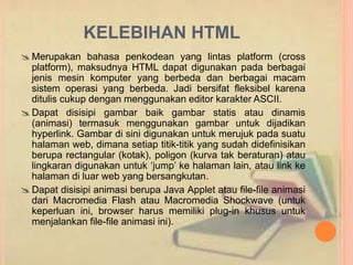 KELEBIHAN HTML 
Merupakan bahasa penkodean yang lintas platform (cross 
platform), maksudnya HTML dapat digunakan pada berbagai 
jenis mesin komputer yang berbeda dan berbagai macam 
sistem operasi yang berbeda. Jadi bersifat fleksibel karena 
ditulis cukup dengan menggunakan editor karakter ASCII. 
 Dapat disisipi gambar baik gambar statis atau dinamis 
(animasi) termasuk menggunakan gambar untuk dijadikan 
hyperlink. Gambar di sini digunakan untuk merujuk pada suatu 
halaman web, dimana setiap titik-titik yang sudah didefinisikan 
berupa rectangular (kotak), poligon (kurva tak beraturan) atau 
lingkaran digunakan untuk ‘jump’ ke halaman lain, atau link ke 
halaman di luar web yang bersangkutan. 
 Dapat disisipi animasi berupa Java Applet atau file-file animasi 
dari Macromedia Flash atau Macromedia Shockwave (untuk 
keperluan ini, browser harus memiliki plug-in khusus untuk 
menjalankan file-file animasi ini). 
 