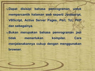 Dapat disisipi bahasa pemrograman untuk 
mempercantik halaman web seperti Javascript, 
VBScript, Active Server Pages, Perl, Tcl, PHP 
dan sebagainya. 
Bukan merupakan bahasa pemrograman jadi 
tidak memerlukan kompiler. Cara 
menjalanakannya cukup dengan menggunakan 
browser. 
 