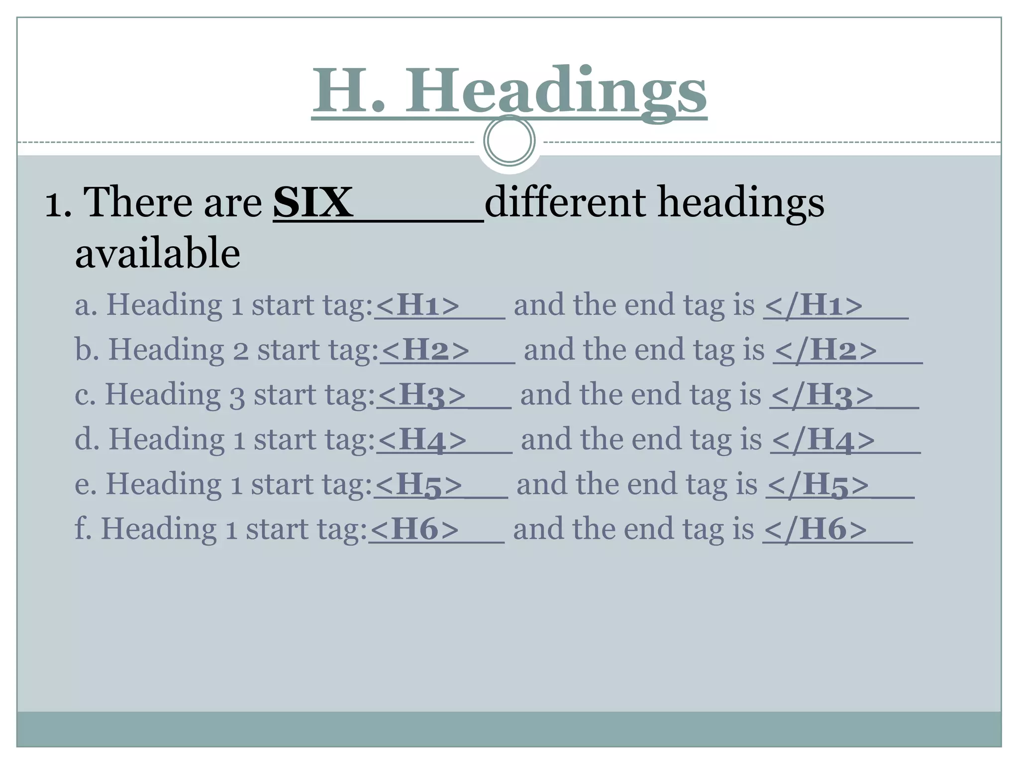 H. Headings 1. There are SIX____ different headings availablea. Heading 1 start tag:<H1>__ and the end tag is </H1>__b. Heading 2 start tag:<H2>__ and the end tag is </H2>__c. Heading 3 start tag:<H3>__ and the end tag is </H3>__d. Heading 1 start tag:<H4>__ and the end tag is </H4>__e. Heading 1 start tag:<H5>__ and the end tag is </H5>__f. Heading 1 start tag:<H6>__ and the end tag is </H6>__