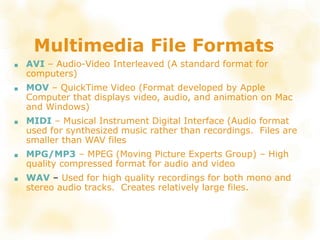 Multimedia File Formats
■ AVI – Audio-Video Interleaved (A standard format for
computers)
■ MOV – QuickTime Video (Format developed by Apple
Computer that displays video, audio, and animation on Mac
and Windows)
■ MIDI – Musical Instrument Digital Interface (Audio format
used for synthesized music rather than recordings. Files are
smaller than WAV files
■ MPG/MP3 – MPEG (Moving Picture Experts Group) – High
quality compressed format for audio and video
■ WAV – Used for high quality recordings for both mono and
stereo audio tracks. Creates relatively large files.
 