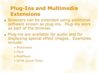 Plug-Ins and Multimedia
Extensions
■ Browsers can be extended using additional
software known as plug-ins. Plug-ins work
as part of the browser.
■ Plug-ins are available for audio and for
displaying special effect images. Examples
include:
• Shockwave
• Flash
• RealPlayer
• QTVR (Quick Time)
 
