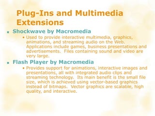 Plug-Ins and Multimedia
Extensions
■ Shockwave by Macromedia
• Used to provide interactive multimedia, graphics,
animations, and streaming audio on the Web.
Applications include games, business presentations and
advertisements. Files containing sound and video are
very large.
■ Flash Player by Macromedia
• Provides support for animations, interactive images and
presentations, all with integrated audio clips and
streaming technology. Its main benefit is the small file
size, which is achieved using vector-based graphics
instead of bitmaps. Vector graphics are scalable, high
quality, and interactive.
 