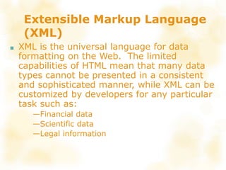 Extensible Markup Language
(XML)
■ XML is the universal language for data
formatting on the Web. The limited
capabilities of HTML mean that many data
types cannot be presented in a consistent
and sophisticated manner, while XML can be
customized by developers for any particular
task such as:
—Financial data
—Scientific data
—Legal information
 