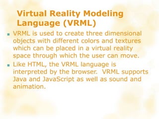 Virtual Reality Modeling
Language (VRML)
■ VRML is used to create three dimensional
objects with different colors and textures
which can be placed in a virtual reality
space through which the user can move.
■ Like HTML, the VRML language is
interpreted by the browser. VRML supports
Java and JavaScript as well as sound and
animation.
 