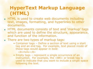 HyperText Markup Language
(HTML)
■ HTML is used to create web documents including
text, images, formatting, and hyperlinks to other
documents.
■ HTML documents consists of text and ‘markup’ tags
which are used to define the structure, appearance,
and function of the information.
■ There are two types of markup tags:
• Container tags – Define a section of text using a start
tag and an end tag. For example, text placed inside of
these tags would appear in bold:
<B>Hello</B>
• Empty tags – represent a single occurrence of an
instruction. For example, the <BR> or break tag is
used to indicate that you want to include a single space
following the text.
 