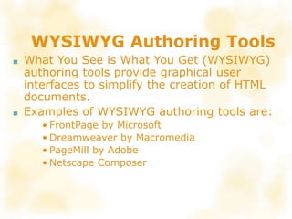 WYSIWYG Authoring Tools
■ What You See is What You Get (WYSIWYG)
authoring tools provide graphical user
interfaces to simplify the creation of HTML
documents.
■ Examples of WYSIWYG authoring tools are:
• FrontPage by Microsoft
• Dreamweaver by Macromedia
• PageMill by Adobe
• Netscape Composer
 