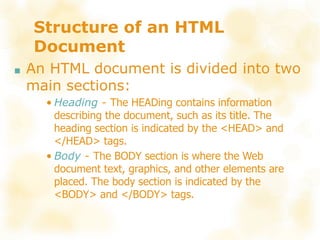 Structure of an HTML
Document
■ An HTML document is divided into two
main sections:
• Heading - The HEADing contains information
describing the document, such as its title. The
heading section is indicated by the <HEAD> and
</HEAD> tags.
• Body - The BODY section is where the Web
document text, graphics, and other elements are
placed. The body section is indicated by the
<BODY> and </BODY> tags.
 