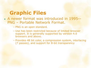 Graphic Files
● A newer format was introduced in 1995--
PNG – Portable Network Format.
– PNG is an open standard.
– Use has been restricted because of limited browser
support. It is generally supported by version 4.0
browsers and above.
– Provides 48 bit color, a compression system, interlacing
(7 passes), and support for 8-bit transparency
 