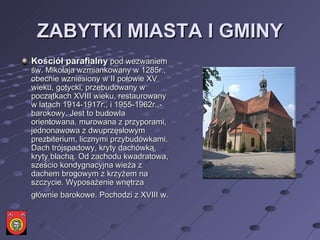 ZABYTKI MIASTA I GMINY Kościół parafialny  pod wezwaniem św. Mikołaja wzmiankowany w 1285r., obecnie wzniesiony w II połowie XV wieku, gotycki, przebudowany w początkach XVIII wieku, restaurowany w latach 1914-1917r., i 1955-1962r.,-barokowy. Jest to budowla orientowana, murowana z przyporami, jednonawowa z dwuprzęsłowym prezbiterium, licznymi przybudówkami. Dach trójspadowy, kryty dachówką, kryty blachą. Od zachodu kwadratowa, sześcio kondygnacyjna wieża z dachem brogowym z krzyżem na szczycie. Wyposażenie wnętrza głównie barokowe. Pochodzi z XVIII w.   