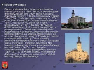 Ratusz w Wiązowie Pierwsze wiadomości potwierdzone o istnieniu ratusza pochodzą z 1285r. Był to zapewne budynek drewniany, tak jak inne w tym czasie na Śląsku. Zniszczony pożarem w 1557r. Odbudowany w latach 1574-1585r., został ponownie zniszczony w 1633r., przez wojska szwedzkie. Obecny ratusz powstał w 1616r., odbudowany w latach 1665-1668., przebudowany, w 1871-1872 kiedy to również dobudowano piętro. Jest budowlą dwupiętrową na planie prostokąta o fasadzie rozdzielonej wieża przechodzącą w ośmiobok, zwieńczona barokowym hełmem z latarnią, na szczycie której znajduje się ażurowa chorągiewka i krzyżyk. Pokryty jest dachem czterospadowym z blachy. Od strony wieży parterowa dobudówka szerokości wierzy, dźwigająca taras z murowaną - metalową balustradą. Nad tarasem zachowały się wtórnie wmurowane kartusze herbowe: jeden z 1616r., dwa biskupów Wrocławskich oraz tablica pamiątkowa z napisem 1252-1967-750 lat Miasta Wiązów. Wewnątrz na drugim piętrze znajduje się jeszcze jeden kartusz herbowy biskupa Wrocławskiego.  
