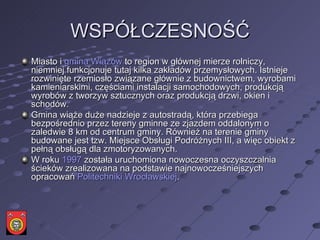 WSPÓŁCZESNOŚĆ Miasto i  gmina Wiązów  to region w głównej mierze rolniczy, niemniej funkcjonuje tutaj kilka zakładów przemysłowych. Istnieje rozwinięte rzemiosło związane głównie z budownictwem, wyrobami kamieniarskimi, częściami instalacji samochodowych, produkcją wyrobów z tworzyw sztucznych oraz produkcją drzwi, okien i schodów. Gmina wiąże duże nadzieje z autostradą, która przebiega bezpośrednio przez tereny gminne ze zjazdem oddalonym o zaledwie 8 km od centrum gminy. Również na terenie gminy budowane jest tzw. Miejsce Obsługi Podróżnych III, a więc obiekt z pełną obsługą dla zmotoryzowanych. W roku  1997  została uruchomiona nowoczesna oczyszczalnia ścieków zrealizowana na podstawie najnowocześniejszych opracowań  Politechniki Wrocławskiej . 