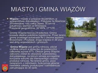 MIASTO I GMINA WIĄZÓW  Wiązów  - miasto w powiecie strzelińskim, w województwie dolnośląskim. Położone na Równinie Wrocławskiej, nad rzeką Oława, 30 km na południowy wschód od Wrocławia.  Położenie geograficzne: 50°49'N, 17°12'E.  Gminię Wiązów tworzą 24 sołectwa. Gmina posiada idealne położenie logistyczne. Przez tereny gminy przebiega autostrada A4 z dwoma węzłami: Brzezimierz i Przylesie, droga krajowa nr 39 oraz sieć dróg wojewódzkich i gminnych.    Gmina Wiązów  jest gminą rolniczą. Udział użytków rolnych w stosunku do powierzchni całkowitej wynosi 87%. Obszar gminy Wiązów zaliczony został do obszarów województwa dolnośląskiego, na którym istnieją szczególnie korzystne warunki dla intensywnego rozwoju produkcji rolniczej. Na terenie gminy, poza związanymi z rolnictwem, funkcjonują głównie niewielkie zakłady produkcyjne i rzemieślnicze, zatrudniające do 30 osób.  