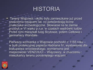 HISTORIA   Tereny Wiązowa i okolic były zamieszkane już przed sześcioma tysiącami lat, co potwierdzają liczne znaleziska archeologiczne. Słowianie na te ziemie przybyli w VI wieku p.n.e. w czasach wędrówki ludów. Przed nimi mieszkali tutaj Scytowie, potem Celtowie i germańscy Wandale.  Pierwsza wzmianka o Wiązowie pochodzi z 1155 roku – w bulli protekcyjnej papieża Hadriana IV, wystawionej dla biskupstwa wrocławskiego, wymieniona jest miejscowość VENZOUCI – Wiązowicy, w znaczeniu : mieszkańcy terenu porośniętego wiązami.  