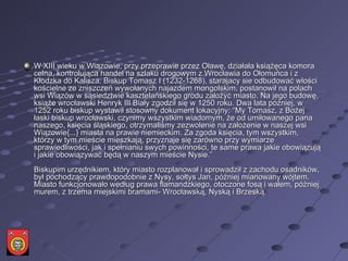 W XIII wieku w Wiązowie, przy przeprawie przez Oławę, działała książęca komora celna, kontrolująca handel na szlaku drogowym z Wrocławia do Ołomuńca i z Kłodzka do Kalisza. Biskup Tomasz I (1232-1268), starajacy sie odbudować włości kościelne ze zniszczeń wywołanych najazdem mongolskim, postanowił na polach wsi Wiązów w sąsiedztwie kasztelańskiego grodu założyć miasto. Na jego budowę, książe wrocławski Henryk III Biały zgodził się w 1250 roku. Dwa lata później, w 1252 roku biskup wystawił stosowny dokument lokacyjny: “My Tomasz, z Bożej łaski biskup wrocławski, czynimy wszystkim wiadomym, że od umiłowanego pana naszego, księcia śląskiego, otrzymaliśmy zezwolenie na założenie w naszej wsi Wiązowie{...} miasta na prawie niemieckim. Za zgoda księcia, tym wszystkim, którzy w tym mieście mieszkają, przyznaje się zarówno przy wymiarze sprawiedliwości, jak i spełnianiu swych powinności, te same prawa jakie obowiązują i jakie obowiązywać będą w naszym mieście Nysie.”  Biskupim urzędnikiem, który miasto rozplanował i sprowadził z zachodu osadników, był pochodzący prawdopodobnie z Nysy, sołtys Jan, później mianowany wójtem. Miasto funkcjonowało według prawa flamandzkiego, otoczone fosą i wałem, później murem, z trzema miejskimi bramami- Wrocławską, Nyską i Brzeską.  
