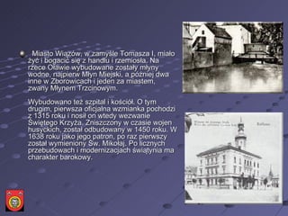     Miasto Wiązów, w zamyśle Tomasza I, miało żyć i bogacić się z handlu i rzemiosła. Na rzece Oławie wybudowane zostały młyny wodne, najpierw Młyn Miejski, a później dwa inne w Zborowicach i jeden za miastem, zwany Młynem Trzcinowym.  Wybudowano też szpital i kościół. O tym drugim, pierwsza oficjalna wzmianka pochodzi z 1315 roku i nosił on wtedy wezwanie Świętego Krzyża. Zniszczony w czasie wojen husyckich, został odbudowany w 1450 roku. W 1638 roku jako jego patron, po raz pierwszy został wymieniony Św. Mikołaj. Po licznych przebudowach i modernizacjach świątynia ma charakter barokowy.  