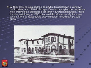 W 1889 roku została oddana do użytku linia kolejowa z Wiązowa do Strzelina, a w 1910 do Brzegu. Do miasta przyłączono sąsiednie wsie: Półwioska i Biskupice oraz tereny dworca kolejowego. Przed II wojną światową, w 1938 roku, została oddana do użytku nowa szkoła, która po rozbudowie służy dzieciom i młodzieży po dziś dzień.  