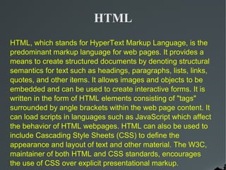 HTML
HTML, which stands for HyperText Markup Language, is the
predominant markup language for web pages. It provides a
means to create structured documents by denoting structural
semantics for text such as headings, paragraphs, lists, links,
quotes, and other items. It allows images and objects to be
embedded and can be used to create interactive forms. It is
written in the form of HTML elements consisting of "tags"
surrounded by angle brackets within the web page content. It
can load scripts in languages such as JavaScript which affect
the behavior of HTML webpages. HTML can also be used to
include Cascading Style Sheets (CSS) to define the
appearance and layout of text and other material. The W3C,
maintainer of both HTML and CSS standards, encourages
the use of CSS over explicit presentational markup.
 