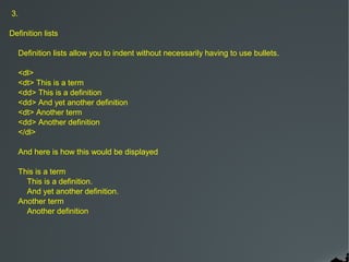 3.

Definition lists

     Definition lists allow you to indent without necessarily having to use bullets.

     <dl>
     <dt> This is a term
     <dd> This is a definition
     <dd> And yet another definition
     <dt> Another term
     <dd> Another definition
     </dl>

     And here is how this would be displayed

     This is a term
       This is a definition.
       And yet another definition.
     Another term
       Another definition
 