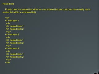 Nested lists

  Finally, here is a nested list within an unnumbered list (we could just have easily had a
nested list within a numbered list).

  <ul>
  <li> list item 1
  <ul>
  <li> nested item 1
  <li> nested item 2
  </ul>
  <li> list item 2
  <ul>
  <li> nested item 1
  <li> nested item 2
  </ul>
  <li> list item 3
  <ul>
  <li> nested item 1
  <li> nested item 2
  </ul>
  </ul>
 